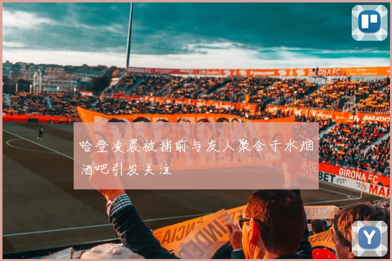 哈登凌晨被捕前与友人聚会于水烟酒吧引发关注