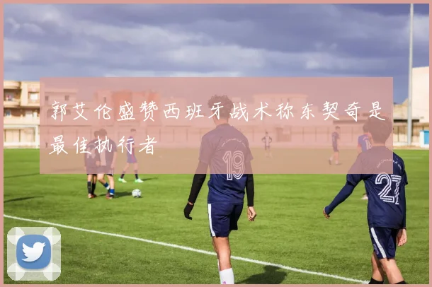 郭艾伦盛赞西班牙战术称东契奇是最佳执行者