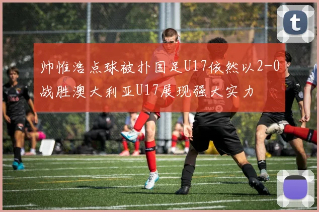 帅惟浩点球被扑国足U17依然以2-0战胜澳大利亚U17展现强大实力