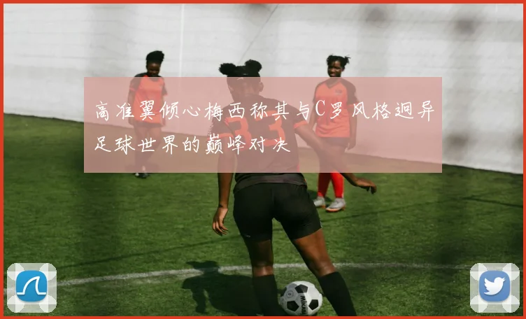 高准翼倾心梅西称其与C罗风格迥异足球世界的巅峰对决