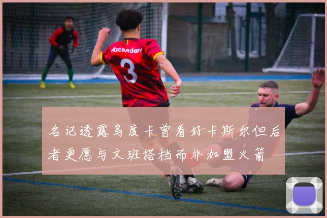 名记透露乌度卡曾看好卡斯尔但后者更愿与文班搭档而非加盟火箭