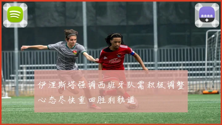 伊涅斯塔强调西班牙队需积极调整心态尽快重回胜利轨道