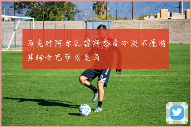 马竞对阿尔瓦雷斯态度冷淡不愿将其转会巴萨或皇马