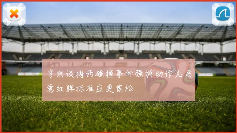 亨利谈梅西碰撞事件强调动作无恶意红牌标准应更宽松