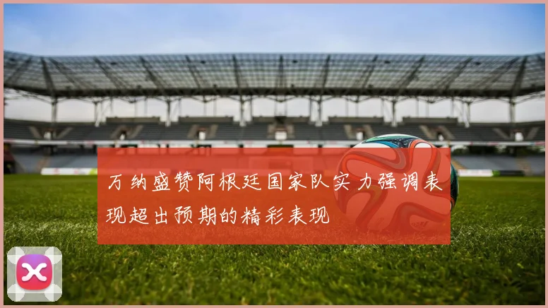 万纳盛赞阿根廷国家队实力强调表现超出预期的精彩表现