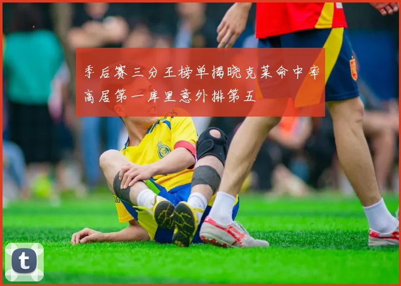 季后赛三分王榜单揭晓克莱命中率高居第一库里意外排第五