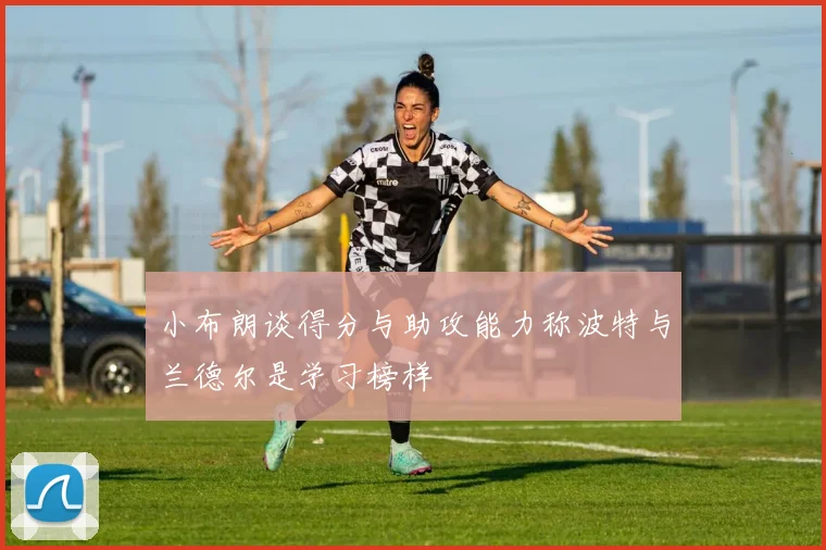 小布朗谈得分与助攻能力称波特与兰德尔是学习榜样