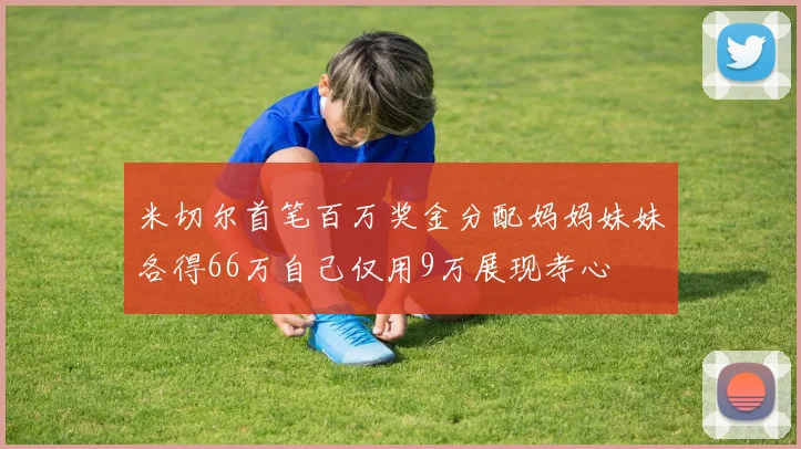 米切尔首笔百万奖金分配妈妈妹妹各得66万自己仅用9万展现孝心